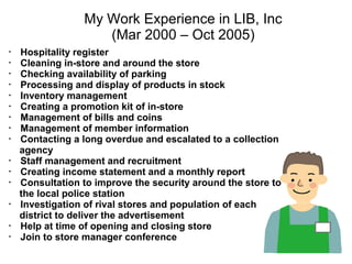 My Work Experience in LIB, Inc
                   (Mar 2000 – Oct 2005)
・ Hospitality register
・ Cleaning in-store and around the store
・ Checking availability of parking
・ Processing and display of products in stock
・ Inventory management
・ Creating a promotion kit of in-store
・ Management of bills and coins
・ Management of member information
・ Contacting a long overdue and escalated to a collection
  agency
・ Staff management and recruitment
・ Creating income statement and a monthly report
・ Consultation to improve the security around the store to
  the local police station
・ Investigation of rival stores and population of each
  district to deliver the advertisement
・ Help at time of opening and closing store
・ Join to store manager conference
 