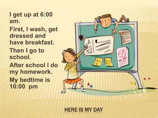 HERE IS MY DAY
I get up at 6:00
am.
First, I wash, get
dressed and
have breakfast.
Then I go to
school.
After school l do
...