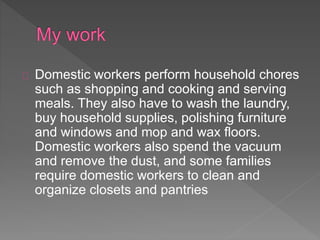 Domestic workers perform household chores
such as shopping and cooking and serving
meals. They also have to wash the laundry,
buy household supplies, polishing furniture
and windows and mop and wax floors.
Domestic workers also spend the vacuum
and remove the dust, and some families
require domestic workers to clean and
organize closets and pantries
 