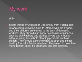 skills
broom image by Aleksandr Ugorenkov from Fotolia.com
Strong communication skills to interact with the owners
and their children are central to the task of domestic
workers. They should also know how to use appliances
such as dishwashers and clothes dryers and must be
adept at using household cleaning products such as
bleach. They should also know how to cook and select
healthy foods for family members. They need to have time
management skills, be organized and self-directed.
 
