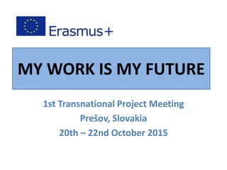 MY WORK IS MY FUTURE
1st Transnational Project Meeting
Prešov, Slovakia
20th – 22nd October 2015
 