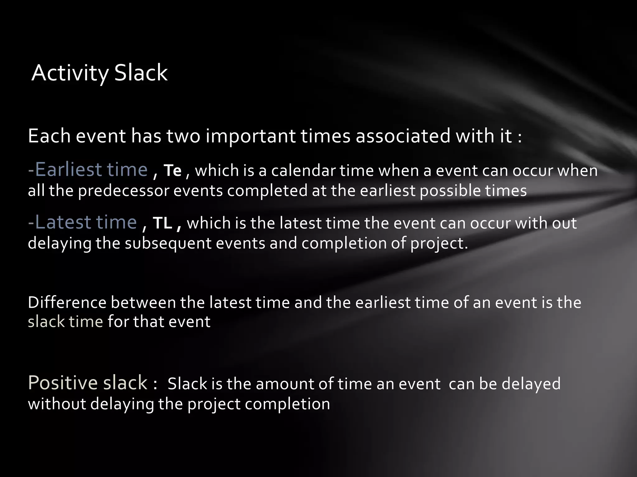 Activity Slack

Each event has two important times associated with it :
-Earliest time , Te , which is a calendar time when a event can occur when
all the predecessor events completed at the earliest possible times
-Latest time , TL , which is the latest time the event can occur with out
delaying the subsequent events and completion of project.


Difference between the latest time and the earliest time of an event is the
slack time for that event


Positive slack : Slack is the amount of time an event can be delayed
without delaying the project completion
 