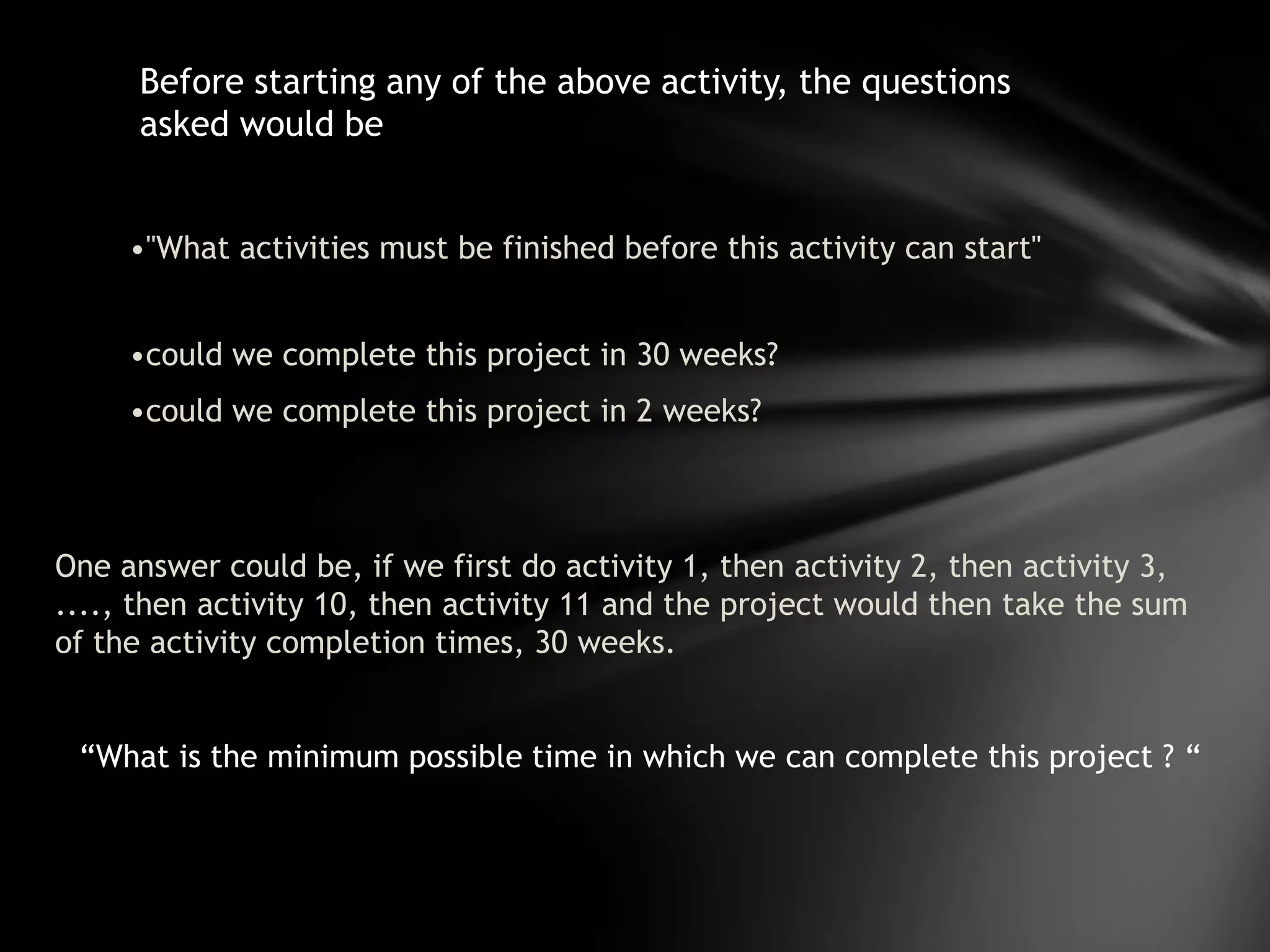 Before starting any of the above activity, the questions
      asked would be


     •"What activities must be finished before this activity can start"


     •could we complete this project in 30 weeks?
     •could we complete this project in 2 weeks?



One answer could be, if we first do activity 1, then activity 2, then activity 3,
...., then activity 10, then activity 11 and the project would then take the sum
of the activity completion times, 30 weeks.


 “What is the minimum possible time in which we can complete this project ? “
 