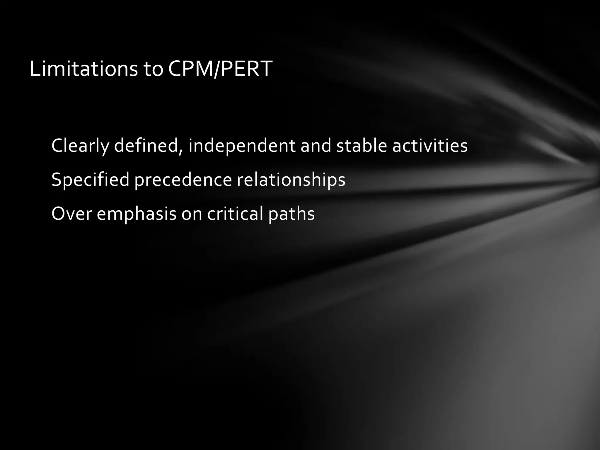 Limitations to CPM/PERT


  Clearly defined, independent and stable activities
  Specified precedence relationships
  Over emphasis on critical paths
 