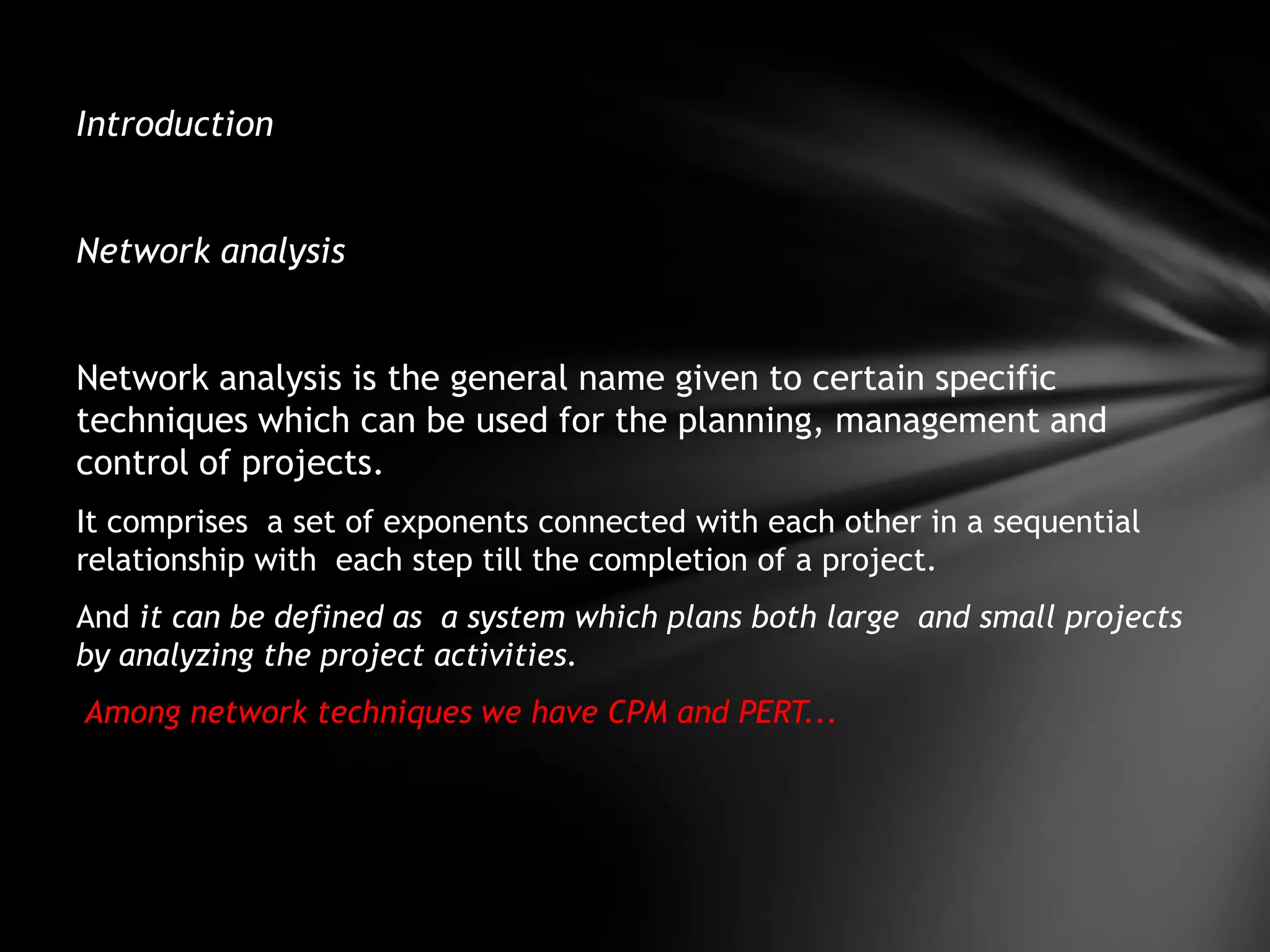 Introduction


Network analysis


Network analysis is the general name given to certain specific
techniques which can be used for the planning, management and
control of projects.
It comprises a set of exponents connected with each other in a sequential
relationship with each step till the completion of a project.
And it can be defined as a system which plans both large and small projects
by analyzing the project activities.
Among network techniques we have CPM and PERT...
 