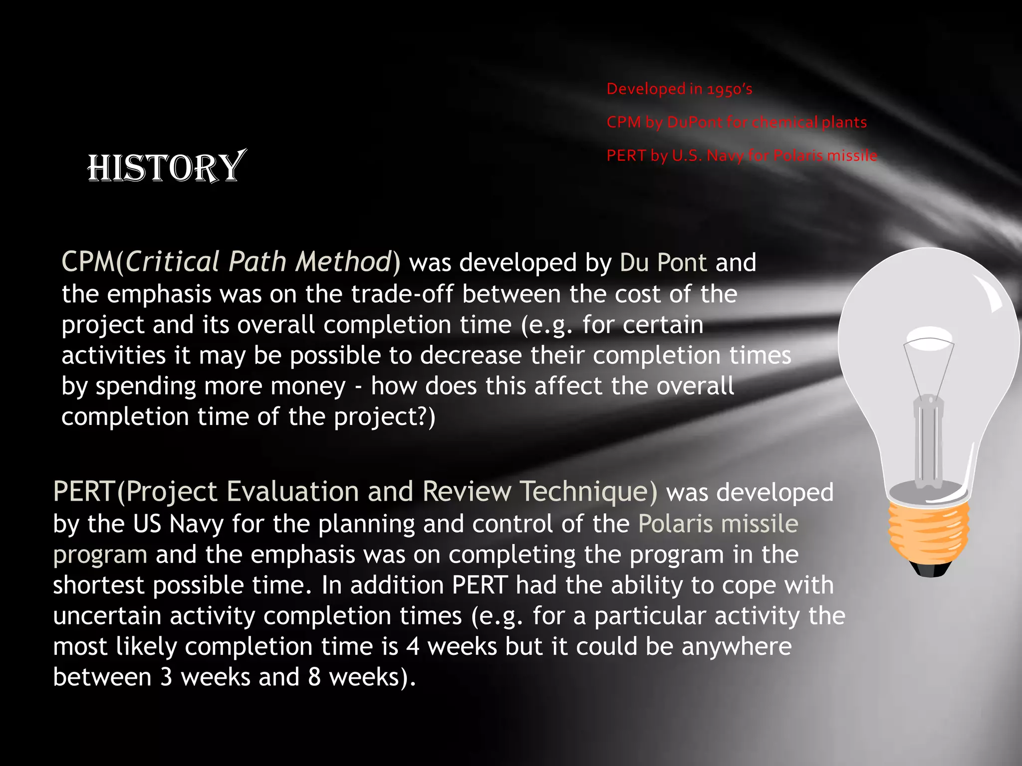 Developed in 1950’s
                                                 CPM by DuPont for chemical plants


   History
                                                 PERT by U.S. Navy for Polaris missile




CPM(Critical Path Method) was developed by Du Pont and
the emphasis was on the trade-off between the cost of the
project and its overall completion time (e.g. for certain
activities it may be possible to decrease their completion times
by spending more money - how does this affect the overall
completion time of the project?)

PERT(Project Evaluation and Review Technique) was developed
by the US Navy for the planning and control of the Polaris missile
program and the emphasis was on completing the program in the
shortest possible time. In addition PERT had the ability to cope with
uncertain activity completion times (e.g. for a particular activity the
most likely completion time is 4 weeks but it could be anywhere
between 3 weeks and 8 weeks).
 