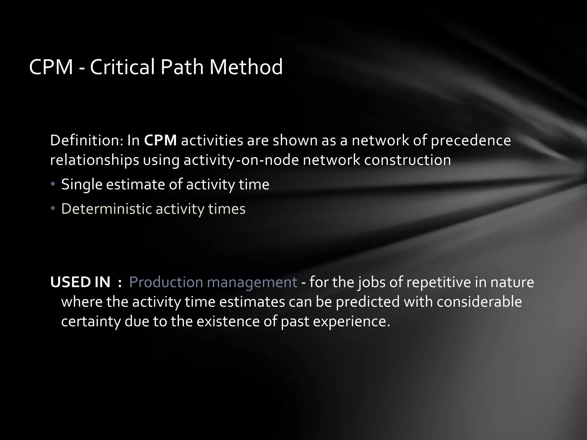 CPM - Critical Path Method


  Definition: In CPM activities are shown as a network of precedence
  relationships using activity-on-node network construction
  • Single estimate of activity time
  • Deterministic activity times



  USED IN : Production management - for the jobs of repetitive in nature
   where the activity time estimates can be predicted with considerable
   certainty due to the existence of past experience.
 