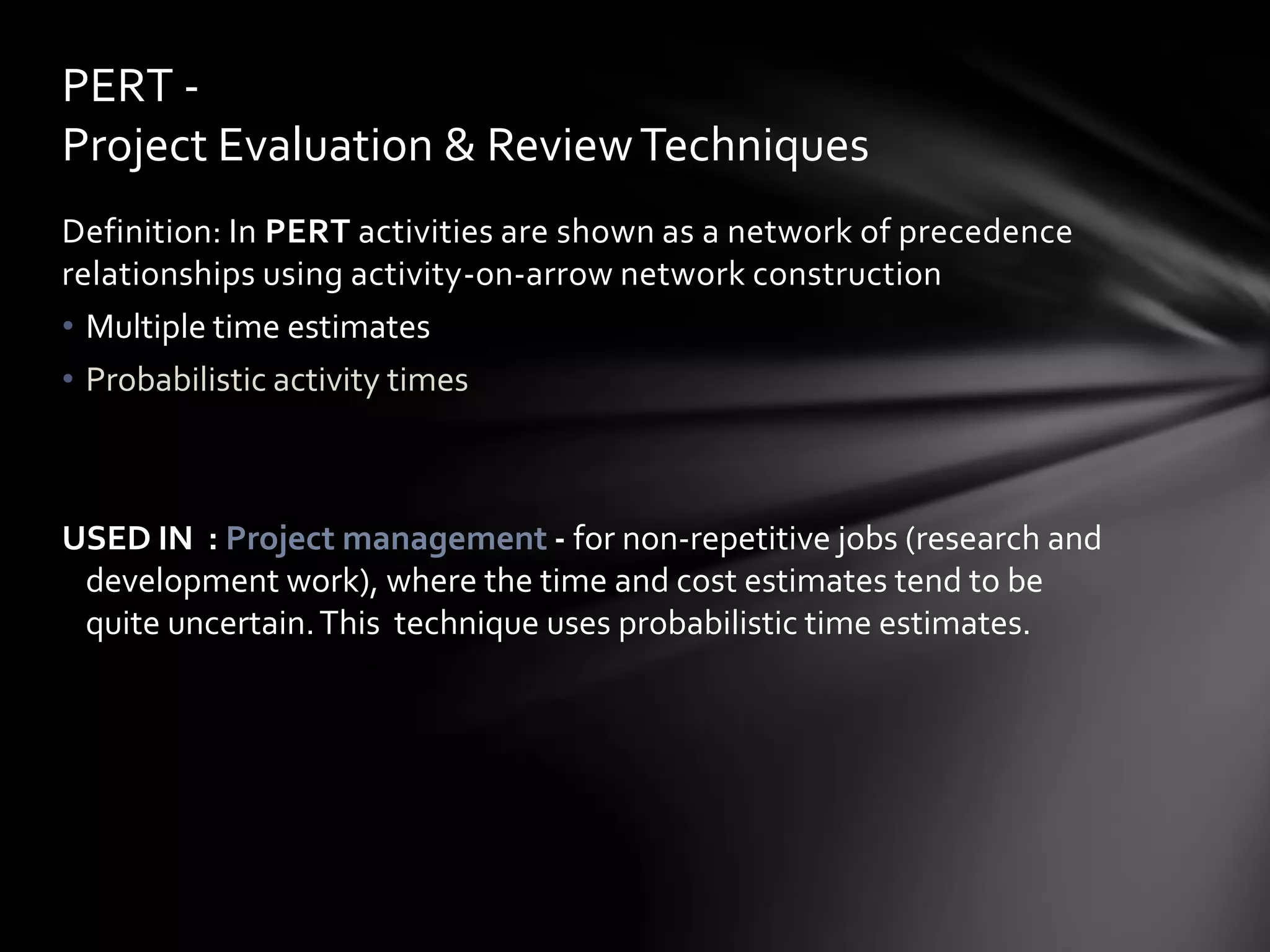 PERT -
Project Evaluation & Review Techniques
Definition: In PERT activities are shown as a network of precedence
relationships using activity-on-arrow network construction
• Multiple time estimates
• Probabilistic activity times



USED IN : Project management - for non-repetitive jobs (research and
 development work), where the time and cost estimates tend to be
 quite uncertain. This technique uses probabilistic time estimates.
 