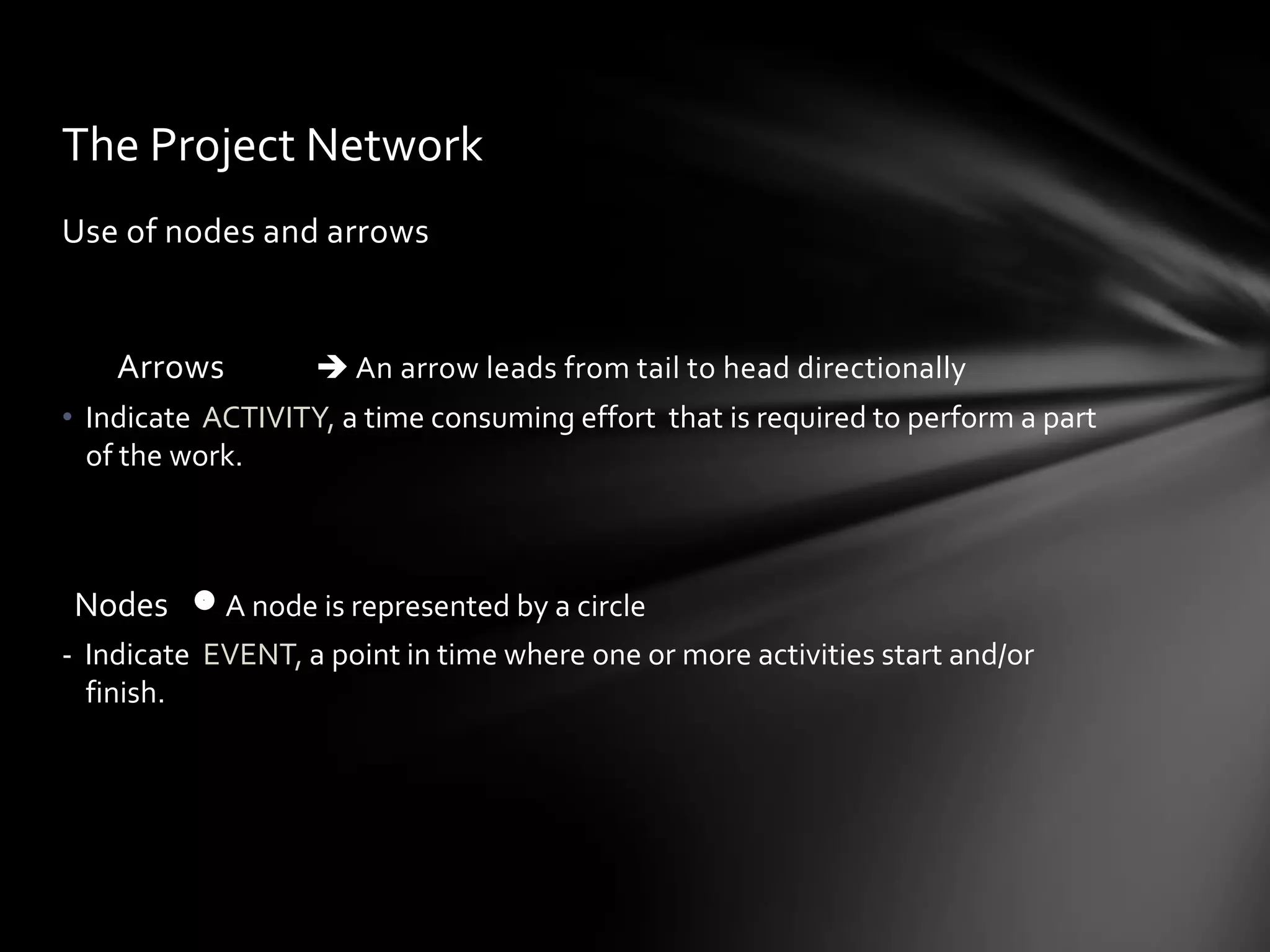 The Project Network
Use of nodes and arrows


    Arrows          An arrow leads from tail to head directionally
• Indicate ACTIVITY, a time consuming effort that is required to perform a part
  of the work.



Nodes  A node is represented by a circle
- Indicate EVENT, a point in time where one or more activities start and/or
  finish.
 