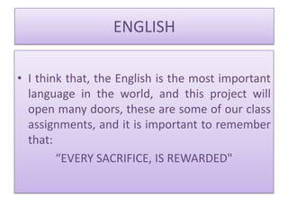 ENGLISH

• I think that, the English is the most important
  language in the world, and this project will
  open many doors, these are some of our class
  assignments, and it is important to remember
  that:
        “EVERY SACRIFICE, IS REWARDED"
 
