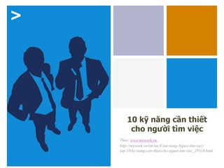 >
10 kỹ năng cần thiết
cho người tìm việc
Theo: www.mywork.vn
http://mywork.vn/tin-tuc/Cam-nang-Nguoi-tim-viec/
top-10-ky-nang-can-thiet-cho-nguoi-tim-viec_25318.html
 
