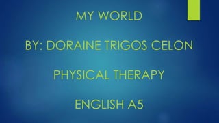 MY WORLD 
BY: DORAINE TRIGOS CELON 
PHYSICAL THERAPY 
ENGLISH A5 
 