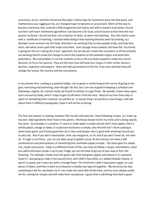 economics, at uni, and then found out that jobs in those days for Economics were not that great, and
mathematics was nagging at me, so I changed major to become an accountant. Went all the way to
become chartered, then entered a PHD programme but had to exit with a masters level when I found
out that I will reach retirement age before I can become a Dr Suad, and of course at that time the real
passion surfaced. I found out that I am a teacher at heart, so went into teaching. But, this had to come
with a certificate of teaching, I realized while doing it that teaching theories were fascinating, so I
decided I must venture into this field. And here I am working fully on how people study, and how they
learn, and what career path that really suits them. Even though most students still have the “my friend
is going for this so I I will go for it too” approach, but we (by we I mean the counselors in all the schools)
are working hard to make the change to direct the students to the available majors and what their
potential is. My real problem is not the students as he or she are easily swayed to make the correct
decision, its his or her parents. They are the ones that still have four majors in their minds: doctors,
dentists, engineers and lawyers; Some will add accountants to this list. If we even attempt they will
change the school, the country and the consultancy.

In my private time, reading is a pastime hobby, not so great in conforming to the norms of going to the
gym, exercising and swimming, even though I do this, but I am not so good in keeping a schedule and
following a regime. So I cannot really call myself an athlete or a gyn freak. No wonder I have many spare
tyers around my body, which I hope to get rid off when I find the time. Most of my time thses days is
spent on something that I realized I am perfect at. In actual thing I am perfect in tow things, I will talk
about them in different paragraphs, hope it will not be so boring.

The first real passion is cooking, however like my diet and exercise, I hate following recipes, so I make up
my own. Add ingredients that I have in my pantry. My house keeper learnt my tricks and is doing exactly
the same. So everyday is a surprise, if I want to make apple crumple and we don’t have apples, then it
will be peach, orange or dates; it could even be banana crumple, why the hell not? I think cooking is
what tastes good, and if taste good then do it, flour and Quaker oats is good with anything I found out,
so why not. Also if you don’t have butter, then use margarine, or oil, and if you don’t have oil, use olive
oil. If sugar is not there, you can use date syrup or golden syrup. At the end you can have a 100
combinations and permutations of something that resembles apple crumple. The same goes for salads,
rice, meats and sauces. Cakes is a different kettle of fish, you have to follow a recipe, nevertheless, what
you add to the basic recipe is up to your fridge, you do not have to go out of your way to find the
flavoring. For example I made once this great cake that had green apples and cheese in it; everyone
loved it; I was going to make it the second time, and I didn’t have phily, so I added cheddar cheese, it
wasn’t as great, but it was nice with a strange flavor. The third time I didn’t have green apple, so I put
pieces of dates, and then it went on to become a totally new type all together. My berianies are also
something to die for, but beats me if I can make the same dish all the time, and my mum always scolds
me for ruining her recipes and still make them sumptuous. I guess that is admitting that food is good

 