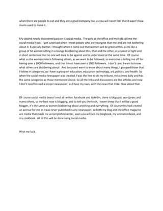 when there are people to eat and they are a good company too, as you will never feel that it wasn’t how
mums used to make it.

My second newly discovered passion is social media. The girls at the office and my kids call me the
social media freak. I get surprised when I meet people who are youngest than me and are not bothering
about it. Especially twitter, I thought when it came out that women will be great at this, as its like a
group of 50 women sitting in a lounge blabbering about this, that and the other, at a speed of light and
in short sentences that no one will dare to be against and is understood at the same time. Of course
what us the women hate is following others, as we want to be followed, so everyone is telling me off for
having over a 1000 followees, and that I must have over a 1000 followers. I don’t care, I want to know
what others are blabbering about! And because I want to know about many things, I grouped those that
I follow in categories, so I have a group on education, education technology, art, politics, and health. So
when the social media newspaper was created, I was the first to do my tribune, this comes daily and has
the same categories as those mentioned above. So all the links and discussions are like articles and now
I don’t need to read a proper newspaper, as I have my own, with the news that I like. How about that.

Of course social media doesn’t end at twitter, facebook and linkedin; there is blogspot, wordpress and
many others, so my best now is blogging, and to tell you the truth, I never knew that I will be a good
blogger, it’s the same as women blabbering about anything and everything. Of course this had created
an avenue for me as I was never published in any newspaper, so both my blog and the office magazine
are media that made me accomplished writer, soon you will see my blogbook, my animationbook, and
my cookbook. All of this will be done using social media.

Wish me luck.

 