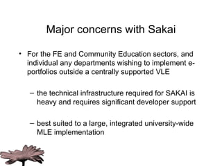 Major concerns with Sakai For the FE and Community Education sectors, and individual any departments wishing to implement e-portfolios outside a centrally supported VLE  the technical infrastructure required for SAKAI is heavy and requires significant developer support best suited to a  large,  integrated university-wide MLE implementation 