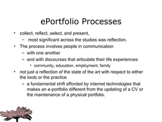ePortfolio Processes collect, reflect, select, and present,  most significant across the studies was reflection.  The process involves people in communication  with one another and with discourses that articulate their life experiences: community, education, employment, family not just a reflection of the state of the art with respect to either the tools or the practice a fundamental shift afforded by internet technologies that makes an e-portfolio different from the updating of a CV or the maintenance of a physical portfolio.  