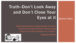 Stefani Aldaz
Truth--Don’t Look Away
and Don’t Close Your
Eyes at it
“Most bad people are good people that don’t
know how to think critically. These people
become the blind weapons of a society.”
Debasish Mridha
 