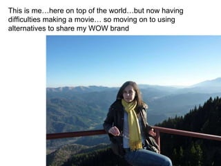 This is me…here on top of the world…but now having difficulties making a movie… so moving on to using alternatives to share my WOW brand 