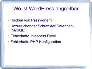 Wo ist WordPress angreifbar?


    Über Sicherheitslücken in WordPress selbst

    Über Plugins die nicht regelmässig gepflegt
    werden durch Programmierer

    Über Themes (Templates)

    Über falsch konfigurierten Webserver

    Einsatz von veralteten Plugins

    Eigener Computer durch Viren und Trojaner

    Unzureichende Passwörter
    (Länge/Komplexität/Kombinationen)
 
