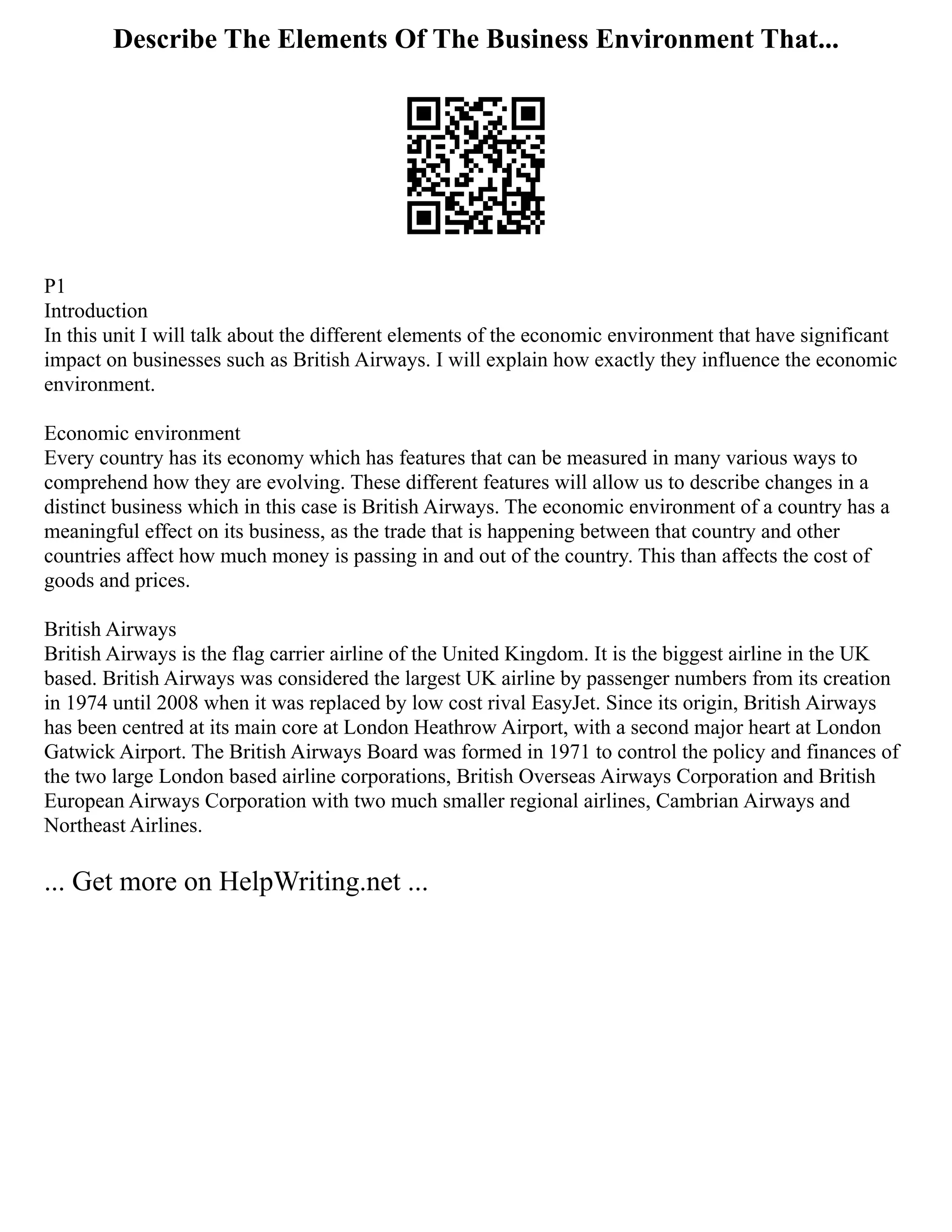 Describe The Elements Of The Business Environment That...
P1
Introduction
In this unit I will talk about the different elements of the economic environment that have significant
impact on businesses such as British Airways. I will explain how exactly they influence the economic
environment.
Economic environment
Every country has its economy which has features that can be measured in many various ways to
comprehend how they are evolving. These different features will allow us to describe changes in a
distinct business which in this case is British Airways. The economic environment of a country has a
meaningful effect on its business, as the trade that is happening between that country and other
countries affect how much money is passing in and out of the country. This than affects the cost of
goods and prices.
British Airways
British Airways is the flag carrier airline of the United Kingdom. It is the biggest airline in the UK
based. British Airways was considered the largest UK airline by passenger numbers from its creation
in 1974 until 2008 when it was replaced by low cost rival EasyJet. Since its origin, British Airways
has been centred at its main core at London Heathrow Airport, with a second major heart at London
Gatwick Airport. The British Airways Board was formed in 1971 to control the policy and finances of
the two large London based airline corporations, British Overseas Airways Corporation and British
European Airways Corporation with two much smaller regional airlines, Cambrian Airways and
Northeast Airlines.
... Get more on HelpWriting.net ...
 