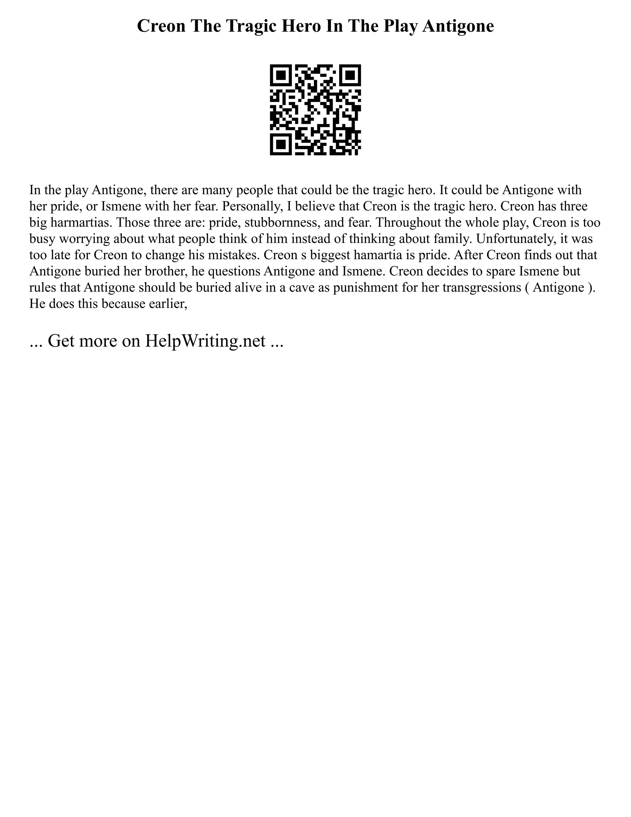 Creon The Tragic Hero In The Play Antigone
In the play Antigone, there are many people that could be the tragic hero. It could be Antigone with
her pride, or Ismene with her fear. Personally, I believe that Creon is the tragic hero. Creon has three
big harmartias. Those three are: pride, stubbornness, and fear. Throughout the whole play, Creon is too
busy worrying about what people think of him instead of thinking about family. Unfortunately, it was
too late for Creon to change his mistakes. Creon s biggest hamartia is pride. After Creon finds out that
Antigone buried her brother, he questions Antigone and Ismene. Creon decides to spare Ismene but
rules that Antigone should be buried alive in a cave as punishment for her transgressions ( Antigone ).
He does this because earlier,
... Get more on HelpWriting.net ...
 