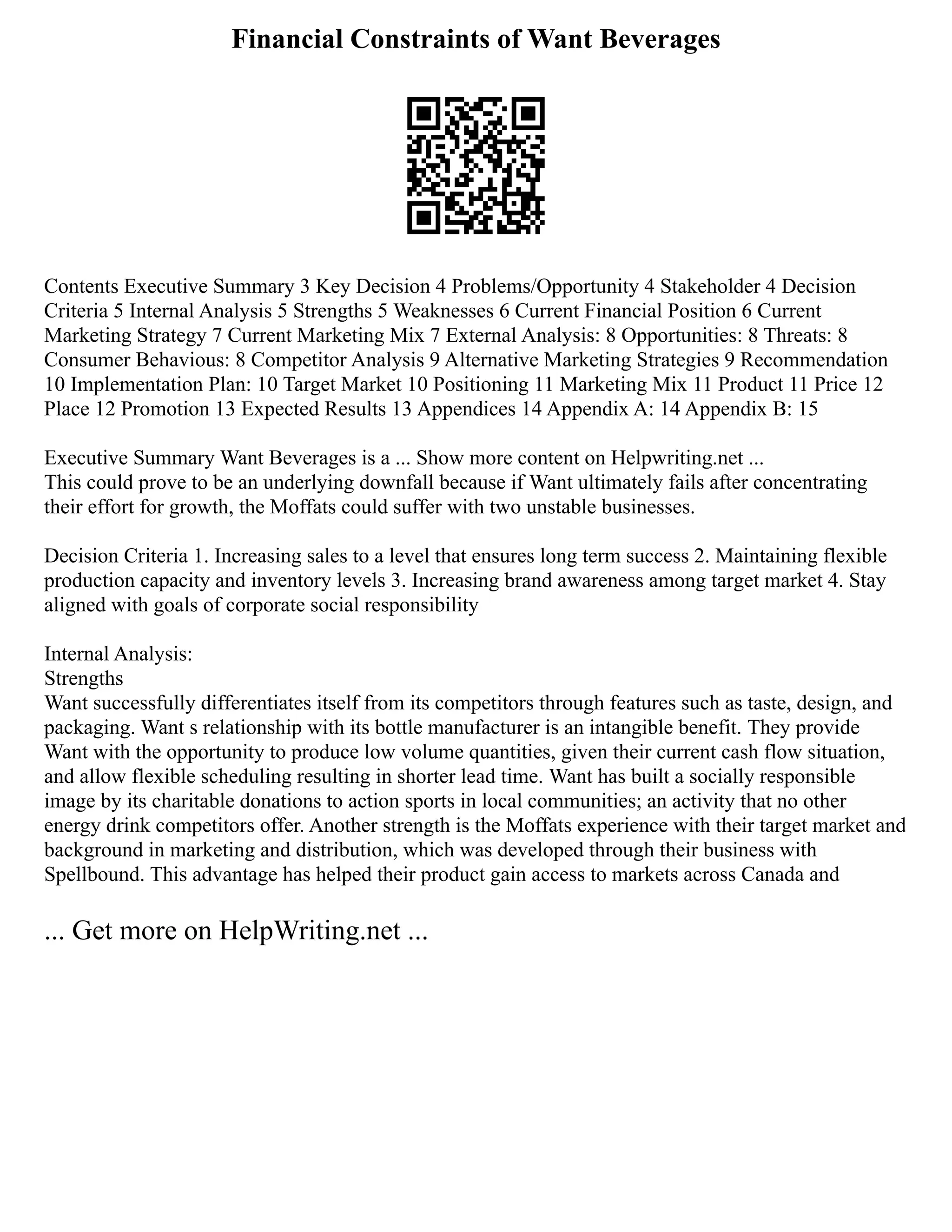 Financial Constraints of Want Beverages
Contents Executive Summary 3 Key Decision 4 Problems/Opportunity 4 Stakeholder 4 Decision
Criteria 5 Internal Analysis 5 Strengths 5 Weaknesses 6 Current Financial Position 6 Current
Marketing Strategy 7 Current Marketing Mix 7 External Analysis: 8 Opportunities: 8 Threats: 8
Consumer Behavious: 8 Competitor Analysis 9 Alternative Marketing Strategies 9 Recommendation
10 Implementation Plan: 10 Target Market 10 Positioning 11 Marketing Mix 11 Product 11 Price 12
Place 12 Promotion 13 Expected Results 13 Appendices 14 Appendix A: 14 Appendix B: 15
Executive Summary Want Beverages is a ... Show more content on Helpwriting.net ...
This could prove to be an underlying downfall because if Want ultimately fails after concentrating
their effort for growth, the Moffats could suffer with two unstable businesses.
Decision Criteria 1. Increasing sales to a level that ensures long term success 2. Maintaining flexible
production capacity and inventory levels 3. Increasing brand awareness among target market 4. Stay
aligned with goals of corporate social responsibility
Internal Analysis:
Strengths
Want successfully differentiates itself from its competitors through features such as taste, design, and
packaging. Want s relationship with its bottle manufacturer is an intangible benefit. They provide
Want with the opportunity to produce low volume quantities, given their current cash flow situation,
and allow flexible scheduling resulting in shorter lead time. Want has built a socially responsible
image by its charitable donations to action sports in local communities; an activity that no other
energy drink competitors offer. Another strength is the Moffats experience with their target market and
background in marketing and distribution, which was developed through their business with
Spellbound. This advantage has helped their product gain access to markets across Canada and
... Get more on HelpWriting.net ...
 
