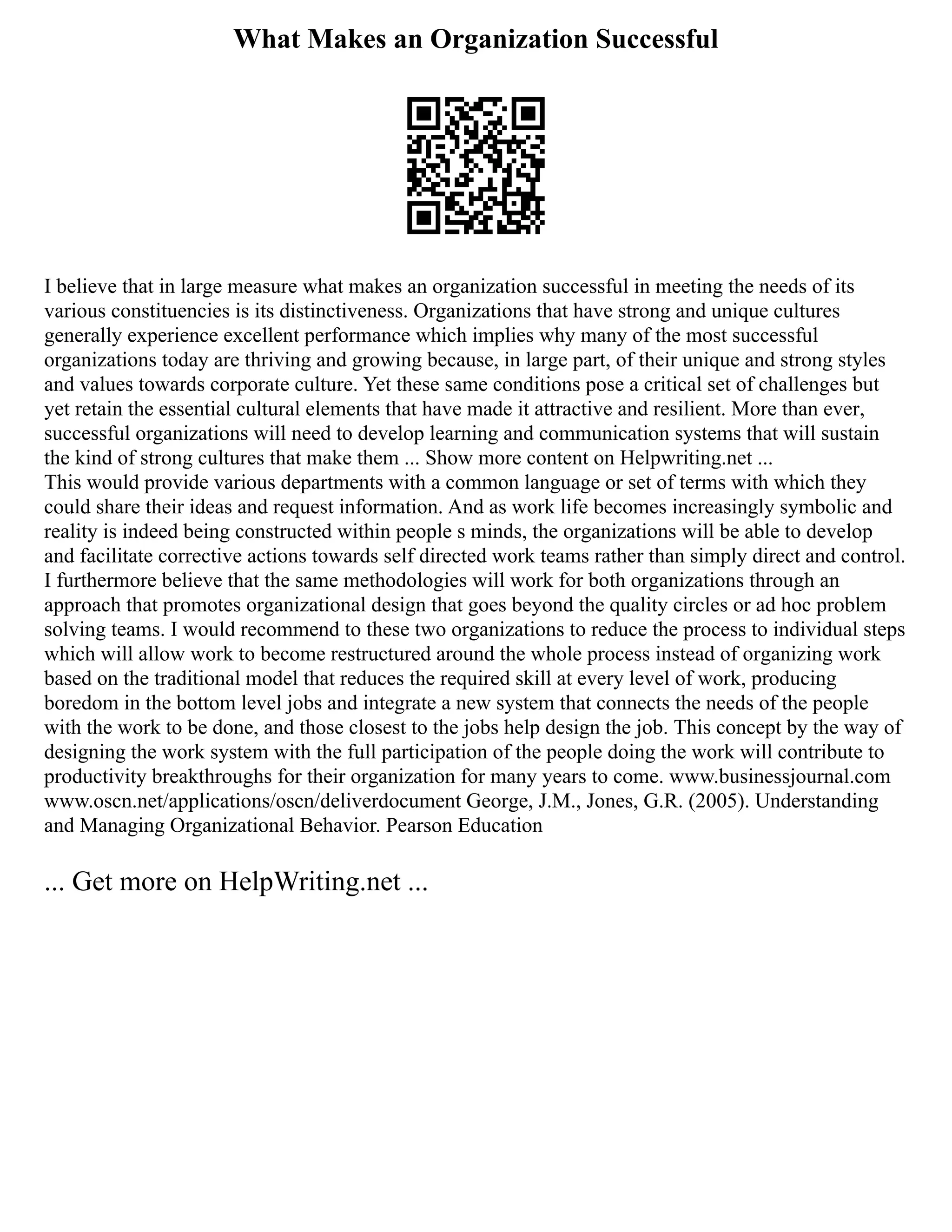 What Makes an Organization Successful
I believe that in large measure what makes an organization successful in meeting the needs of its
various constituencies is its distinctiveness. Organizations that have strong and unique cultures
generally experience excellent performance which implies why many of the most successful
organizations today are thriving and growing because, in large part, of their unique and strong styles
and values towards corporate culture. Yet these same conditions pose a critical set of challenges but
yet retain the essential cultural elements that have made it attractive and resilient. More than ever,
successful organizations will need to develop learning and communication systems that will sustain
the kind of strong cultures that make them ... Show more content on Helpwriting.net ...
This would provide various departments with a common language or set of terms with which they
could share their ideas and request information. And as work life becomes increasingly symbolic and
reality is indeed being constructed within people s minds, the organizations will be able to develop
and facilitate corrective actions towards self directed work teams rather than simply direct and control.
I furthermore believe that the same methodologies will work for both organizations through an
approach that promotes organizational design that goes beyond the quality circles or ad hoc problem
solving teams. I would recommend to these two organizations to reduce the process to individual steps
which will allow work to become restructured around the whole process instead of organizing work
based on the traditional model that reduces the required skill at every level of work, producing
boredom in the bottom level jobs and integrate a new system that connects the needs of the people
with the work to be done, and those closest to the jobs help design the job. This concept by the way of
designing the work system with the full participation of the people doing the work will contribute to
productivity breakthroughs for their organization for many years to come. www.businessjournal.com
www.oscn.net/applications/oscn/deliverdocument George, J.M., Jones, G.R. (2005). Understanding
and Managing Organizational Behavior. Pearson Education
... Get more on HelpWriting.net ...
 