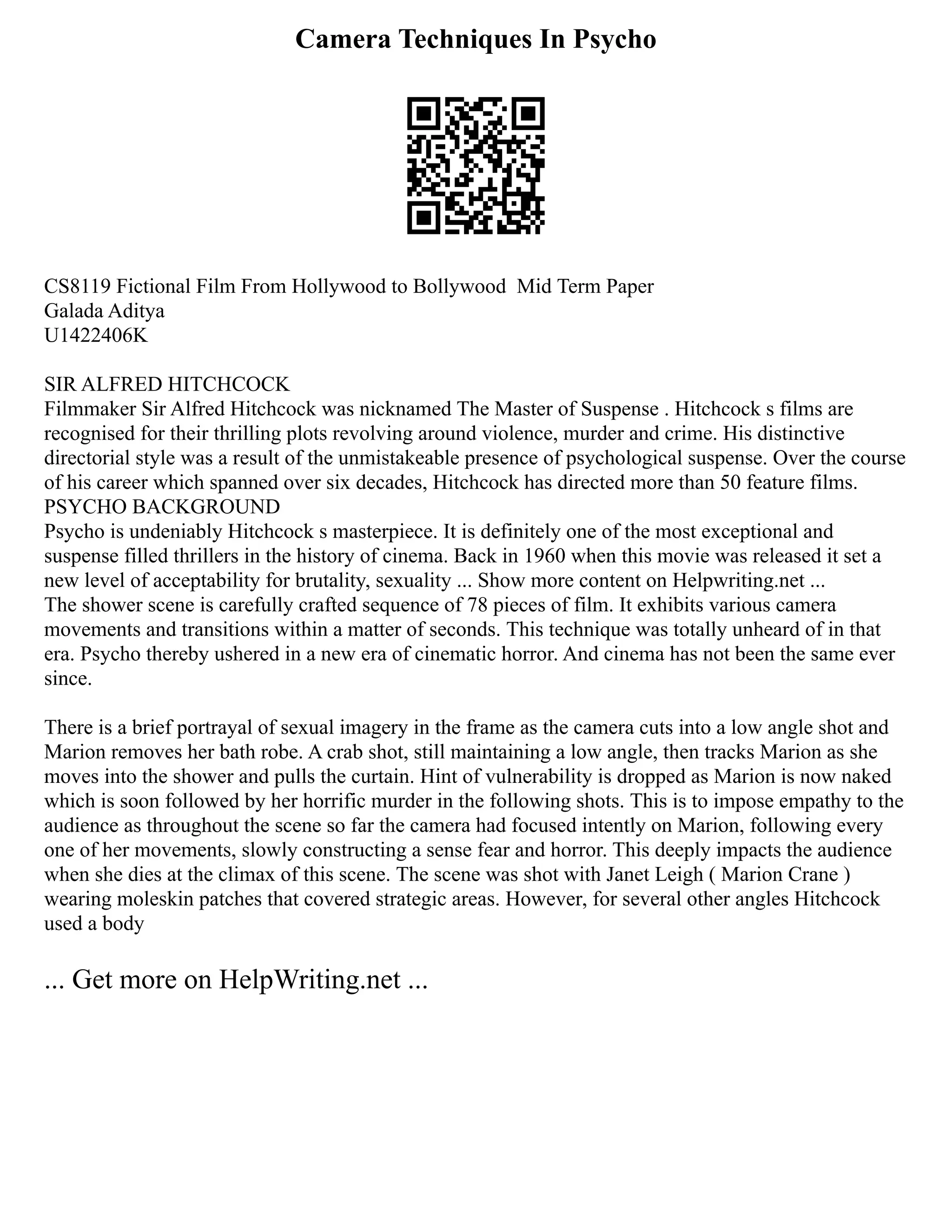 Camera Techniques In Psycho
CS8119 Fictional Film From Hollywood to Bollywood Mid Term Paper
Galada Aditya
U1422406K
SIR ALFRED HITCHCOCK
Filmmaker Sir Alfred Hitchcock was nicknamed The Master of Suspense . Hitchcock s films are
recognised for their thrilling plots revolving around violence, murder and crime. His distinctive
directorial style was a result of the unmistakeable presence of psychological suspense. Over the course
of his career which spanned over six decades, Hitchcock has directed more than 50 feature films.
PSYCHO BACKGROUND
Psycho is undeniably Hitchcock s masterpiece. It is definitely one of the most exceptional and
suspense filled thrillers in the history of cinema. Back in 1960 when this movie was released it set a
new level of acceptability for brutality, sexuality ... Show more content on Helpwriting.net ...
The shower scene is carefully crafted sequence of 78 pieces of film. It exhibits various camera
movements and transitions within a matter of seconds. This technique was totally unheard of in that
era. Psycho thereby ushered in a new era of cinematic horror. And cinema has not been the same ever
since.
There is a brief portrayal of sexual imagery in the frame as the camera cuts into a low angle shot and
Marion removes her bath robe. A crab shot, still maintaining a low angle, then tracks Marion as she
moves into the shower and pulls the curtain. Hint of vulnerability is dropped as Marion is now naked
which is soon followed by her horrific murder in the following shots. This is to impose empathy to the
audience as throughout the scene so far the camera had focused intently on Marion, following every
one of her movements, slowly constructing a sense fear and horror. This deeply impacts the audience
when she dies at the climax of this scene. The scene was shot with Janet Leigh ( Marion Crane )
wearing moleskin patches that covered strategic areas. However, for several other angles Hitchcock
used a body
... Get more on HelpWriting.net ...
 