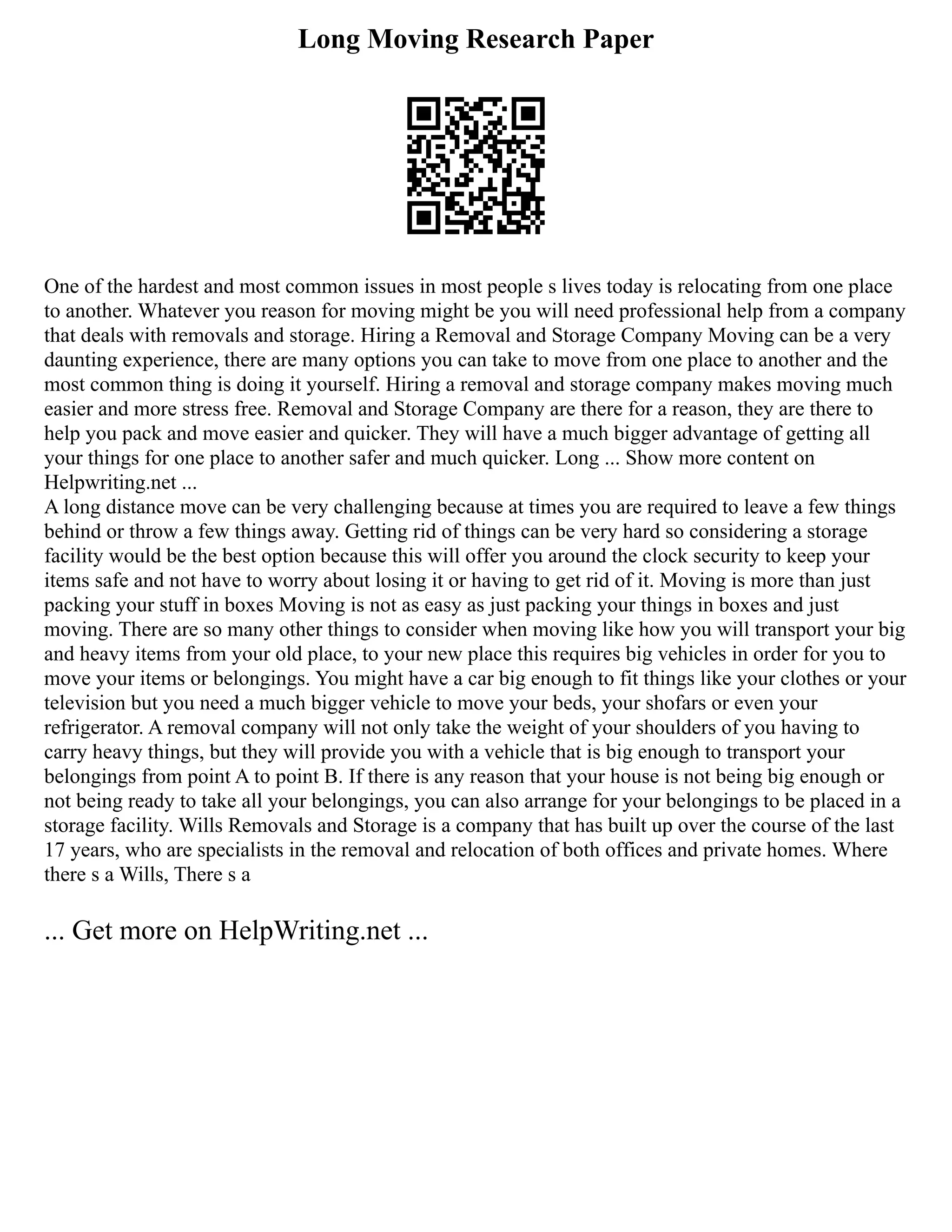 Long Moving Research Paper
One of the hardest and most common issues in most people s lives today is relocating from one place
to another. Whatever you reason for moving might be you will need professional help from a company
that deals with removals and storage. Hiring a Removal and Storage Company Moving can be a very
daunting experience, there are many options you can take to move from one place to another and the
most common thing is doing it yourself. Hiring a removal and storage company makes moving much
easier and more stress free. Removal and Storage Company are there for a reason, they are there to
help you pack and move easier and quicker. They will have a much bigger advantage of getting all
your things for one place to another safer and much quicker. Long ... Show more content on
Helpwriting.net ...
A long distance move can be very challenging because at times you are required to leave a few things
behind or throw a few things away. Getting rid of things can be very hard so considering a storage
facility would be the best option because this will offer you around the clock security to keep your
items safe and not have to worry about losing it or having to get rid of it. Moving is more than just
packing your stuff in boxes Moving is not as easy as just packing your things in boxes and just
moving. There are so many other things to consider when moving like how you will transport your big
and heavy items from your old place, to your new place this requires big vehicles in order for you to
move your items or belongings. You might have a car big enough to fit things like your clothes or your
television but you need a much bigger vehicle to move your beds, your shofars or even your
refrigerator. A removal company will not only take the weight of your shoulders of you having to
carry heavy things, but they will provide you with a vehicle that is big enough to transport your
belongings from point A to point B. If there is any reason that your house is not being big enough or
not being ready to take all your belongings, you can also arrange for your belongings to be placed in a
storage facility. Wills Removals and Storage is a company that has built up over the course of the last
17 years, who are specialists in the removal and relocation of both offices and private homes. Where
there s a Wills, There s a
... Get more on HelpWriting.net ...
 