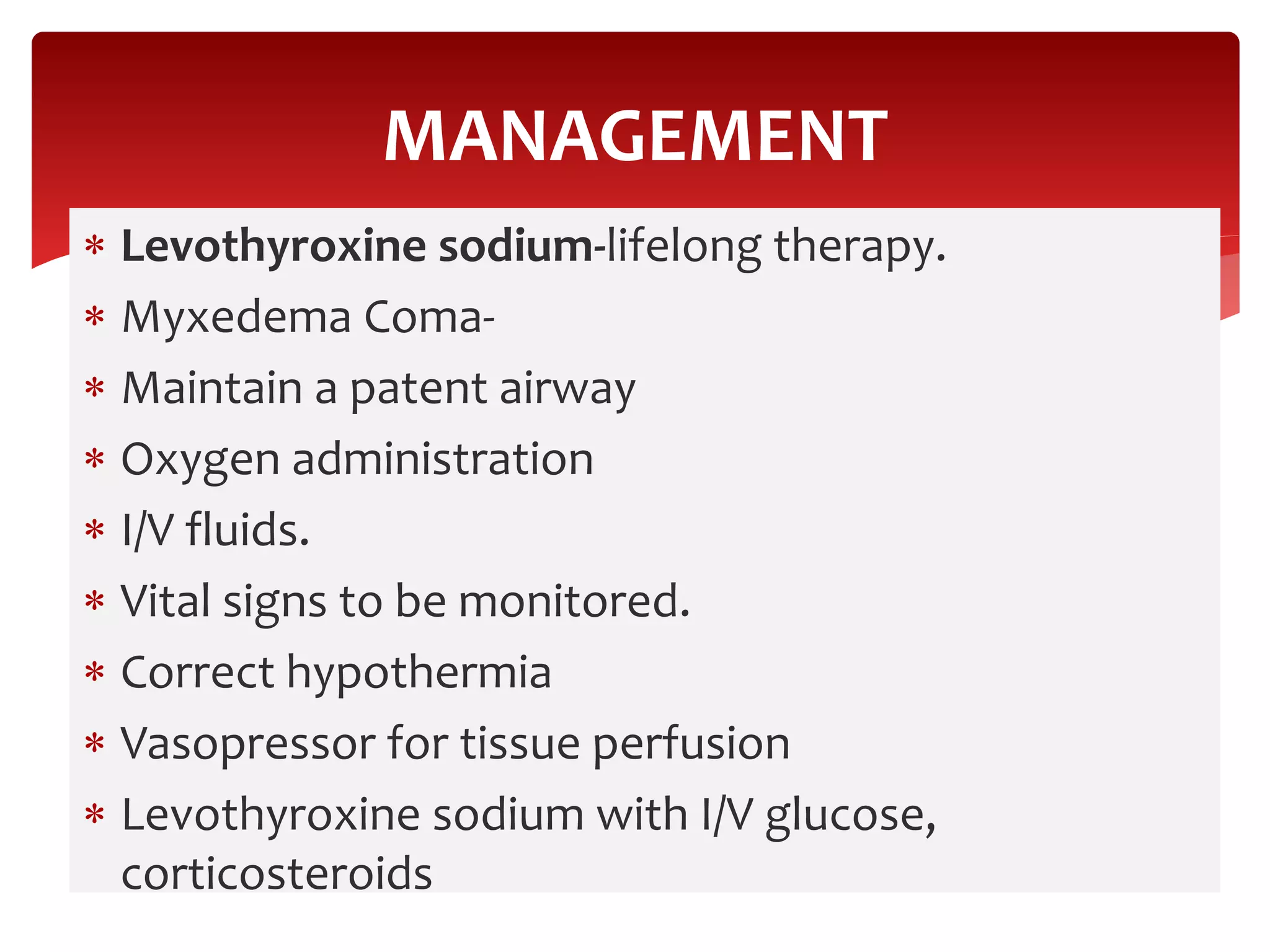  Levothyroxine sodium-lifelong therapy.
 Myxedema Coma-
 Maintain a patent airway
 Oxygen administration
 I/V fluids.
 Vital signs to be monitored.
 Correct hypothermia
 Vasopressor for tissue perfusion
 Levothyroxine sodium with I/V glucose,
corticosteroids
MANAGEMENT
 