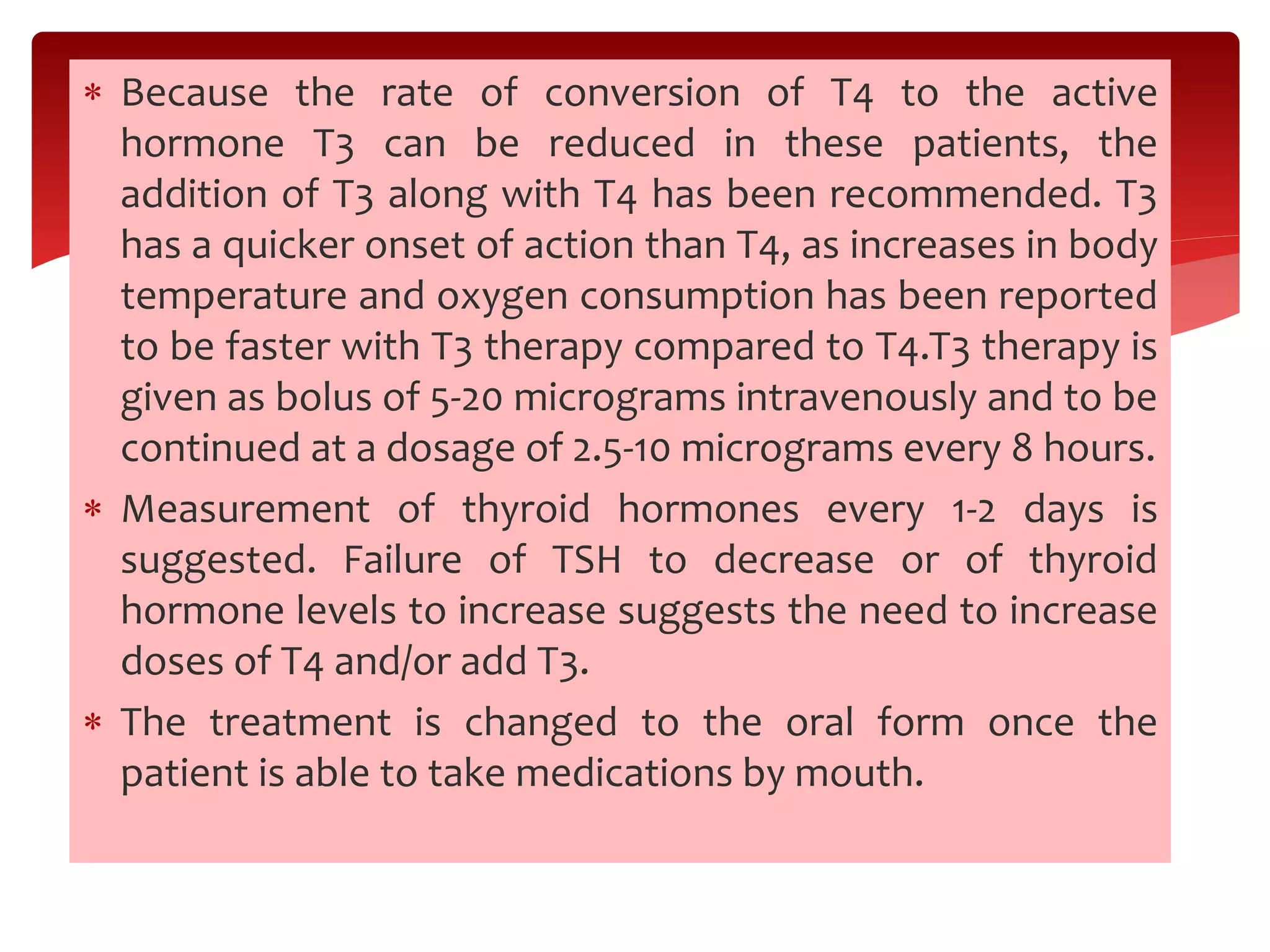  Because the rate of conversion of T4 to the active
hormone T3 can be reduced in these patients, the
addition of T3 along with T4 has been recommended. T3
has a quicker onset of action than T4, as increases in body
temperature and oxygen consumption has been reported
to be faster with T3 therapy compared to T4.T3 therapy is
given as bolus of 5-20 micrograms intravenously and to be
continued at a dosage of 2.5-10 micrograms every 8 hours.
 Measurement of thyroid hormones every 1-2 days is
suggested. Failure of TSH to decrease or of thyroid
hormone levels to increase suggests the need to increase
doses of T4 and/or add T3.
 The treatment is changed to the oral form once the
patient is able to take medications by mouth.
 