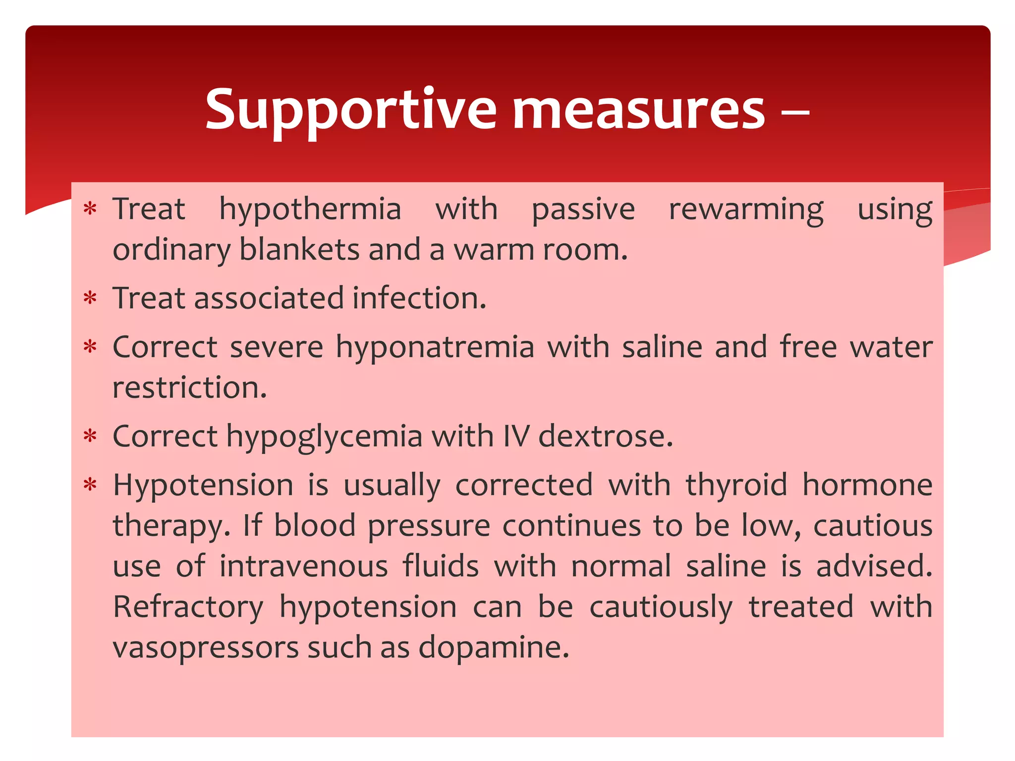  Treat hypothermia with passive rewarming using
ordinary blankets and a warm room.
 Treat associated infection.
 Correct severe hyponatremia with saline and free water
restriction.
 Correct hypoglycemia with IV dextrose.
 Hypotension is usually corrected with thyroid hormone
therapy. If blood pressure continues to be low, cautious
use of intravenous fluids with normal saline is advised.
Refractory hypotension can be cautiously treated with
vasopressors such as dopamine.
Supportive measures –
 