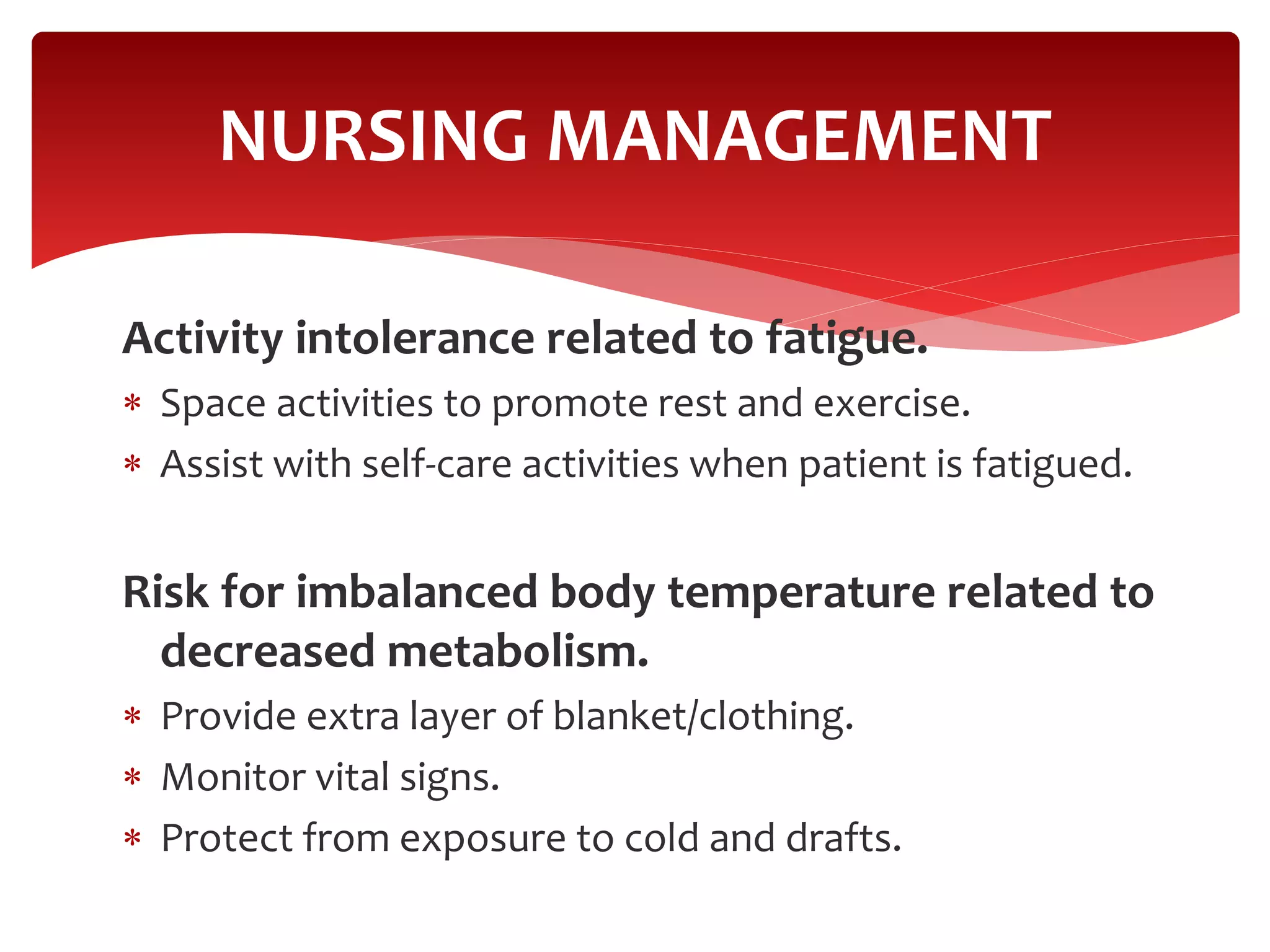 Activity intolerance related to fatigue.
 Space activities to promote rest and exercise.
 Assist with self-care activities when patient is fatigued.
Risk for imbalanced body temperature related to
decreased metabolism.
 Provide extra layer of blanket/clothing.
 Monitor vital signs.
 Protect from exposure to cold and drafts.
NURSING MANAGEMENT
 