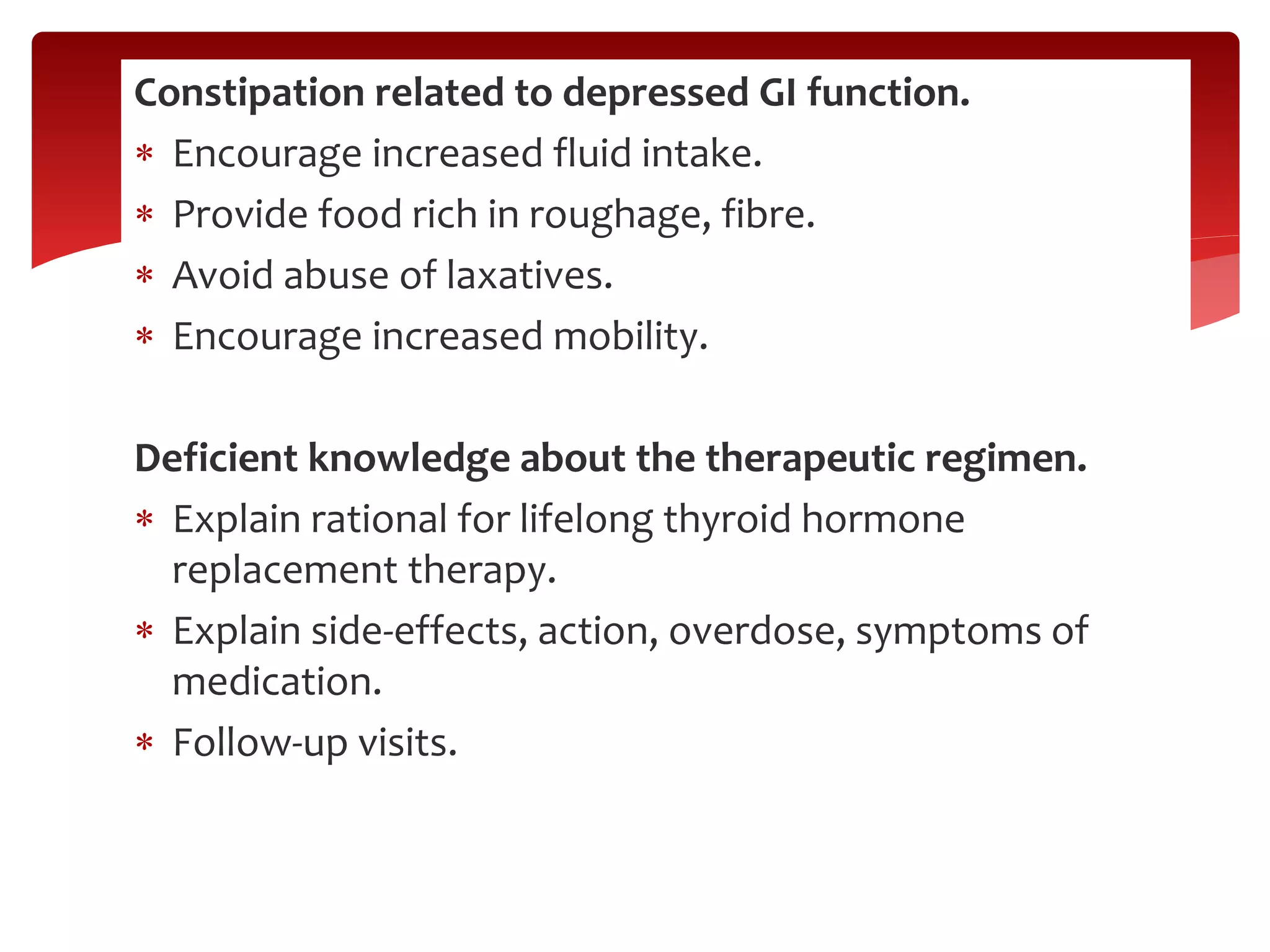 Constipation related to depressed GI function.
 Encourage increased fluid intake.
 Provide food rich in roughage, fibre.
 Avoid abuse of laxatives.
 Encourage increased mobility.
Deficient knowledge about the therapeutic regimen.
 Explain rational for lifelong thyroid hormone
replacement therapy.
 Explain side-effects, action, overdose, symptoms of
medication.
 Follow-up visits.
 