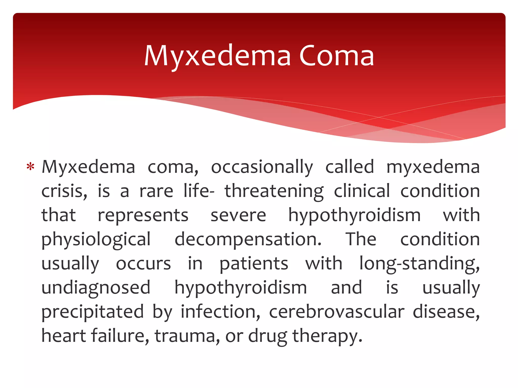  Myxedema coma, occasionally called myxedema
crisis, is a rare life- threatening clinical condition
that represents severe hypothyroidism with
physiological decompensation. The condition
usually occurs in patients with long-standing,
undiagnosed hypothyroidism and is usually
precipitated by infection, cerebrovascular disease,
heart failure, trauma, or drug therapy.
Myxedema Coma
 
