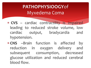  CVS – cardiac contractility is impaired
leading to reduced stroke volume, low
cardiac output, bradycardia and
hypotension.
 CNS –Brain function is affected by
reduction in oxygen delivery and
subsequent consumption, decreased
glucose utilization and reduced cerebral
blood flow.
PATHOPHYSIOOGYof
Myxedema Coma
 