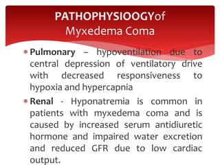 Pulmonary – hypoventilation due to
central depression of ventilatory drive
with decreased responsiveness to
hypoxia and hypercapnia
 Renal - Hyponatremia is common in
patients with myxedema coma and is
caused by increased serum antidiuretic
hormone and impaired water excretion
and reduced GFR due to low cardiac
output.
PATHOPHYSIOOGYof
Myxedema Coma
 