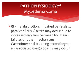  GI - malabsorption, impaired peristalsis,
paralytic ileus. Ascites may occur due to
increased capillary permeability, heart
failure, or other mechanisms.
Gastrointestinal bleeding secondary to
an associated coagulopathy may occur.
PATHOPHYSIOOGYof
Myxedema Coma
 