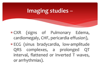  CXR (signs of Pulmonary Edema,
cardiomegaly, CHF, pericardia effusion),
 ECG (sinus bradycardia, low-amplitude
QRS complexes, a prolonged QT
interval, flattened or inverted T waves,
or arrhythmias).
Imaging studies –
 