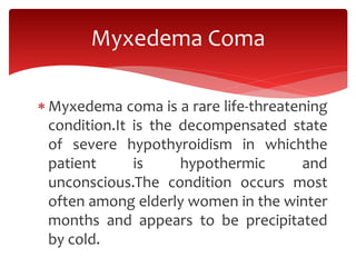  Myxedema coma is a rare life-threatening
condition.It is the decompensated state
of severe hypothyroidism in whichthe
patient is hypothermic and
unconscious.The condition occurs most
often among elderly women in the winter
months and appears to be precipitated
by cold.
Myxedema Coma
 