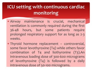 Airway maintenance is crucial, mechanical
ventilation is commonly required during the first
36-48 hours, but some patients require
prolonged respiratory support for as long as 2-3
weeks.
 Thyroid hormone replacement – controversial,
some favor levothyroxine (T4) while others favor
combination of T4 and liothyronine (T3).An
intravenous loading dose of 300-600 micrograms
of levothyroxine (T4) is followed by a daily
intravenous dose of 50-100 micrograms.
ICU setting with continuous cardiac
monitoring
 