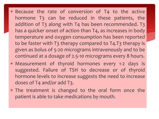  Because the rate of conversion of T4 to the active
hormone T3 can be reduced in these patients, the
addition of T3 along with T4 has been recommended. T3
has a quicker onset of action than T4, as increases in body
temperature and oxygen consumption has been reported
to be faster with T3 therapy compared to T4.T3 therapy is
given as bolus of 5-20 micrograms intravenously and to be
continued at a dosage of 2.5-10 micrograms every 8 hours.
 Measurement of thyroid hormones every 1-2 days is
suggested. Failure of TSH to decrease or of thyroid
hormone levels to increase suggests the need to increase
doses of T4 and/or add T3.
 The treatment is changed to the oral form once the
patient is able to take medications by mouth.
 