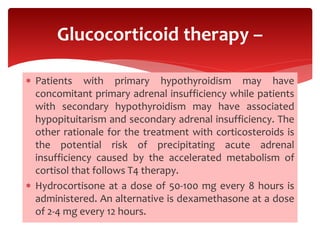  Patients with primary hypothyroidism may have
concomitant primary adrenal insufficiency while patients
with secondary hypothyroidism may have associated
hypopituitarism and secondary adrenal insufficiency. The
other rationale for the treatment with corticosteroids is
the potential risk of precipitating acute adrenal
insufficiency caused by the accelerated metabolism of
cortisol that follows T4 therapy.
 Hydrocortisone at a dose of 50-100 mg every 8 hours is
administered. An alternative is dexamethasone at a dose
of 2-4 mg every 12 hours.
Glucocorticoid therapy –
 
