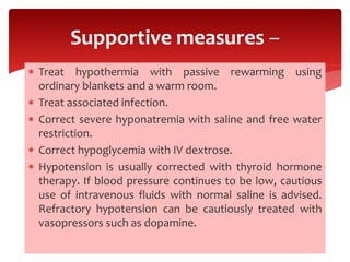  Treat hypothermia with passive rewarming using
ordinary blankets and a warm room.
 Treat associated infection.
 Correct severe hyponatremia with saline and free water
restriction.
 Correct hypoglycemia with IV dextrose.
 Hypotension is usually corrected with thyroid hormone
therapy. If blood pressure continues to be low, cautious
use of intravenous fluids with normal saline is advised.
Refractory hypotension can be cautiously treated with
vasopressors such as dopamine.
Supportive measures –
 