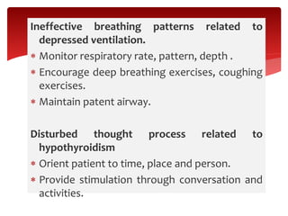 Ineffective breathing patterns related to
depressed ventilation.
 Monitor respiratory rate, pattern, depth .
 Encourage deep breathing exercises, coughing
exercises.
 Maintain patent airway.
Disturbed thought process related to
hypothyroidism
 Orient patient to time, place and person.
 Provide stimulation through conversation and
activities.
 
