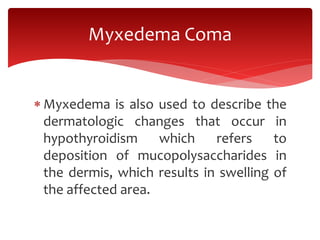  Myxedema is also used to describe the
dermatologic changes that occur in
hypothyroidism which refers to
deposition of mucopolysaccharides in
the dermis, which results in swelling of
the affected area.
Myxedema Coma
 