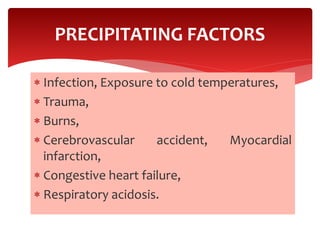  Infection, Exposure to cold temperatures,
 Trauma,
 Burns,
 Cerebrovascular accident, Myocardial
infarction,
 Congestive heart failure,
 Respiratory acidosis.
PRECIPITATING FACTORS
 