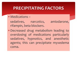  Medications –
sedatives, narcotics, amiodarone,
rifampin, beta blockers.
 Decreased drug metabolism leading to
overdosing of medications particularly
sedatives, hypnotics, and anesthetic
agents; this can precipitate myxedema
coma.
PRECIPITATING FACTORS
 