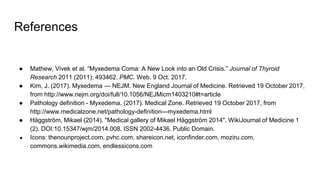 References
● Mathew, Vivek et al. “Myxedema Coma: A New Look into an Old Crisis.” Journal of Thyroid
Research 2011 (2011): 493462. PMC. Web. 9 Oct. 2017.
● Kim, J. (2017). Myxedema — NEJM. New England Journal of Medicine. Retrieved 19 October 2017,
from http://www.nejm.org/doi/full/10.1056/NEJMicm1403210#t=article
● Pathology definition - Myxedema. (2017). Medical Zone. Retrieved 19 October 2017, from
http://www.medicalzone.net/pathology-definition---myxedema.html
● Häggström, Mikael (2014). "Medical gallery of Mikael Häggström 2014". WikiJournal of Medicine 1
(2). DOI:10.15347/wjm/2014.008. ISSN 2002-4436. Public Domain.
● Icons: thenounproject.com, pvhc.com, shareicon.net, iconfinder.com, moziru.com,
commons.wikimedia.com, endlessicons.com
 