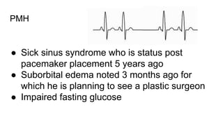 PMH
● Sick sinus syndrome who is status post
pacemaker placement 5 years ago
● Suborbital edema noted 3 months ago for
which he is planning to see a plastic surgeon
● Impaired fasting glucose
 